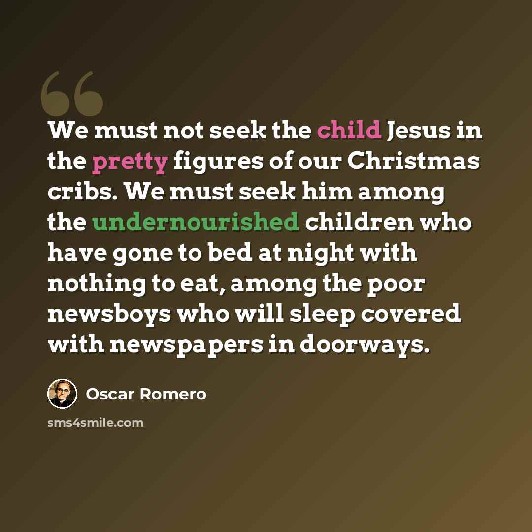“We must not seek the child Jesus in the pretty figures of our Christmas cribs. We must seek him among the undernourished children who have gone to bed at night with nothing to eat, among the poor newsboys who will sleep covered with newspapers in doorways.” quote by Oscar Romero