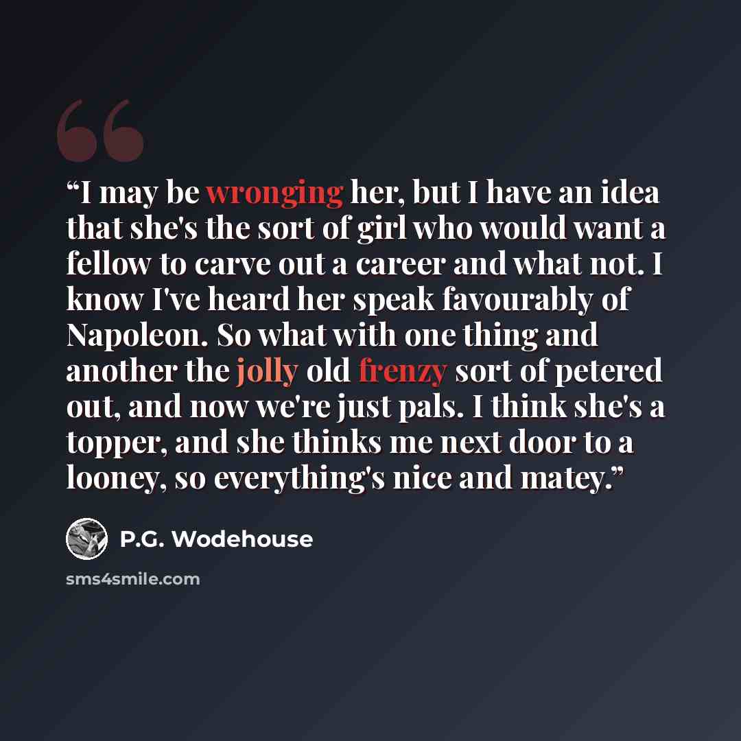 “I may be wronging her, but I have an idea that she's the sort of girl who would want a fellow to carve out a career and what not. I know I've heard her speak favourably of Napoleon. So what with one thing and another the jolly old frenzy sort of petered out, and now we're just pals. I think she's…” quote by P.G. Wodehouse