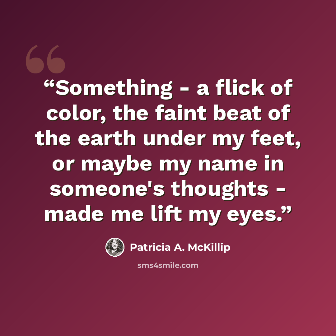 “Something - a flick of color, the faint beat of the earth under my feet, or maybe my name in someone's thoughts - made me lift my eyes.” quote by Patricia A. McKillip