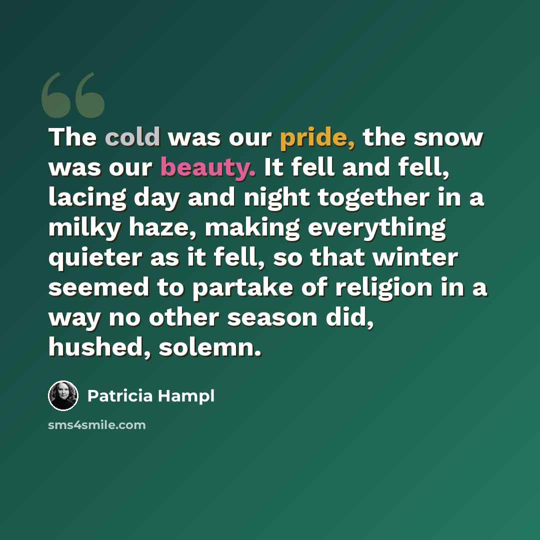 “The cold was our pride, the snow was our beauty. It fell and fell, lacing day and night together in a milky haze, making everything quieter as it fell, so that winter seemed to partake of religion in a way no other season did, hushed, solemn.” quote by Patricia Hampl
