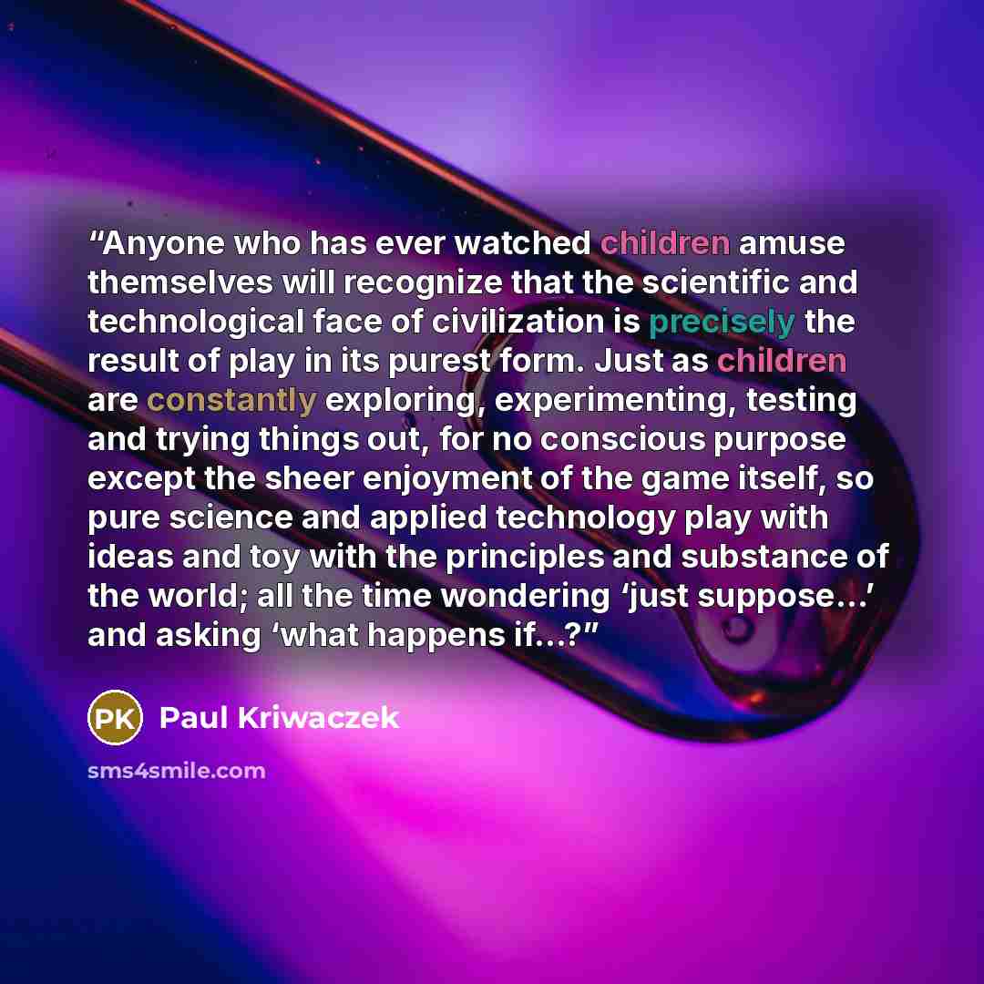 “Anyone who has ever watched children amuse themselves will recognize that the scientific and technological face of civilization is precisely the result of play in its purest form. Just as children are constantly exploring, experimenting, testing and trying things out, for no conscious purpose…” quote by Paul Kriwaczek