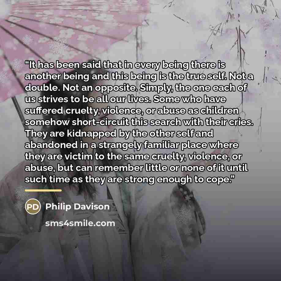“It has been said that in every being there is another being and this being is the true self. Not a double. Not an opposite. Simply, the one each of us strives to be all our lives. Some who have suffered cruelty, violence, or abuse as children somehow short-circuit this search with their cries…” quote by Philip Davison