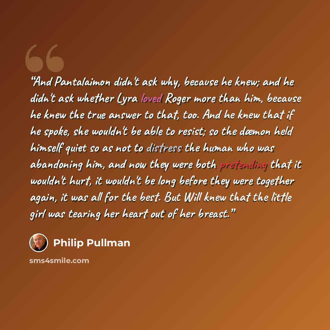 “And Pantalaimon didn't ask why, because he knew; and he didn't ask whether Lyra loved Roger more than him, because he knew the true answer to that, too. And he knew that if he spoke, she wouldn't be able to resist; so the dæmon held himself quiet so as not to distress the human who was abandoning…” quote by Philip Pullman