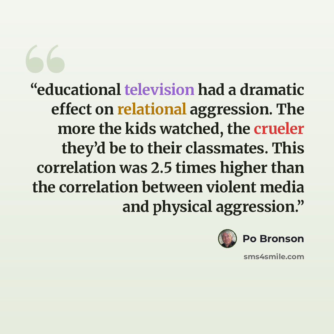 “educational television had a dramatic effect on relational aggression. The more the kids watched, the crueler they’d be to their classmates. This correlation was 2.5 times higher than the correlation between violent media and physical aggression.” quote by Po Bronson