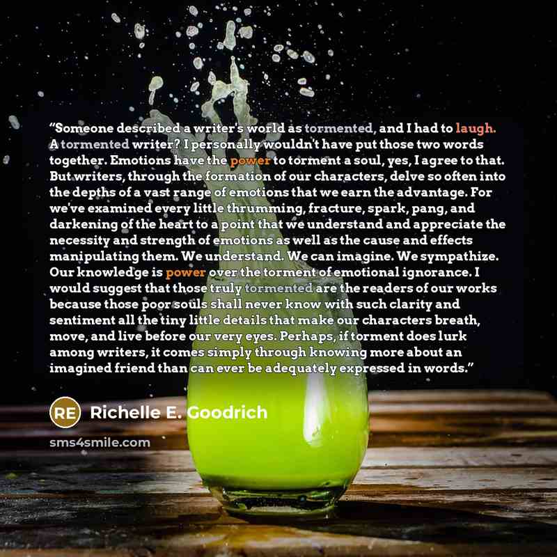“Someone described a writer's world as tormented, and I had to laugh. A tormented writer? I personally wouldn't have put those two words together. Emotions have the power to torment a soul, yes, I agree to that. But writers, through the formation of our characters, delve so often into the depths of…” quote by Richelle E. Goodrich