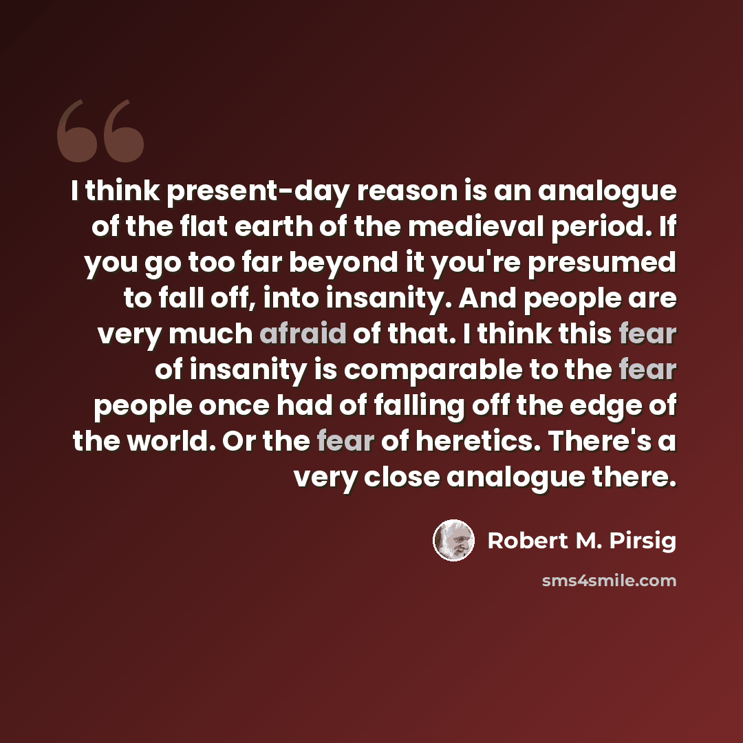 “I think present-day reason is an analogue of the flat earth of the medieval period. If you go too far beyond it you're presumed to fall off, into insanity. And people are very much afraid of that. I think this fear of insanity is comparable to the fear people once had of falling off the edge of…” quote by Robert M. Pirsig