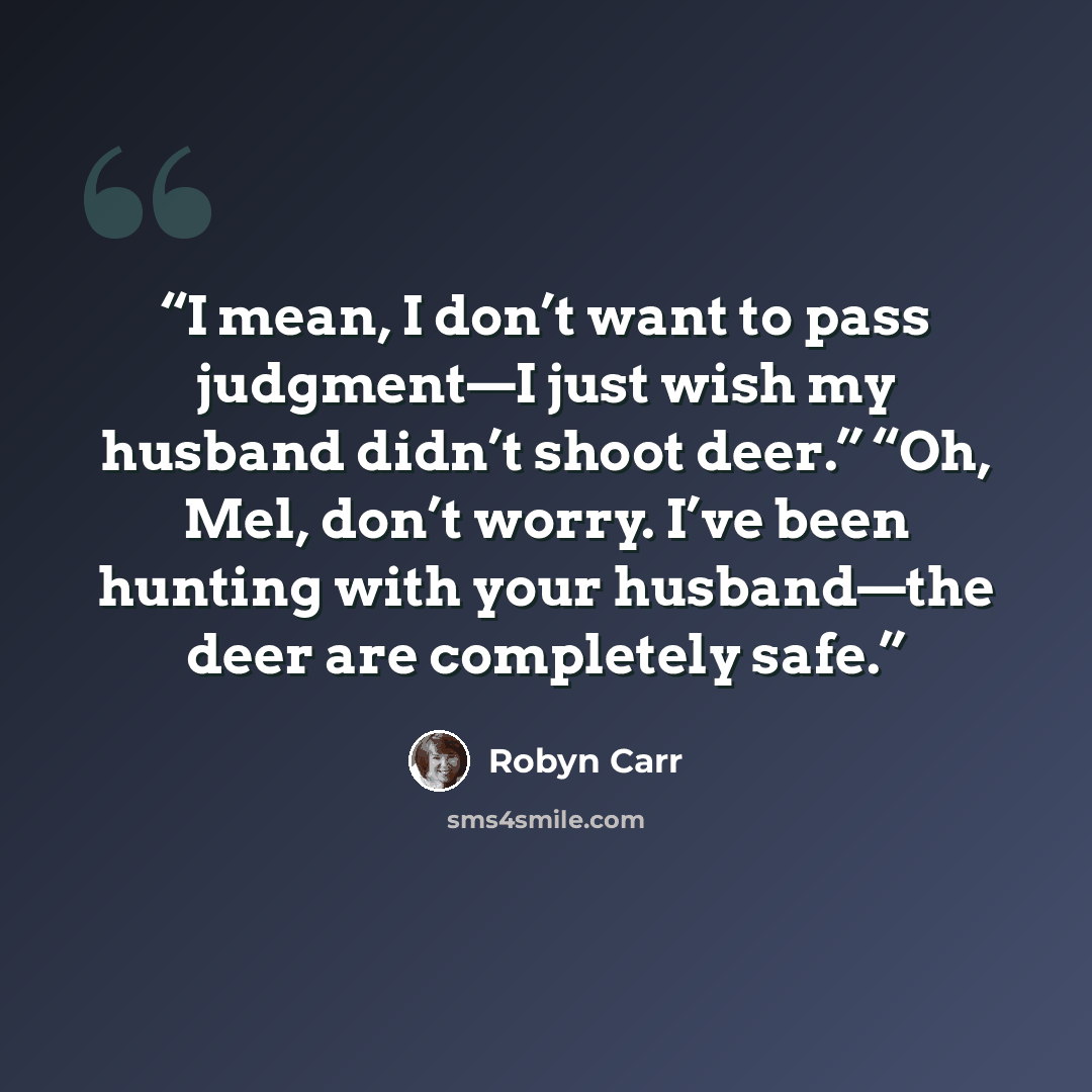 “I mean, I don’t want to pass judgment—I just wish my husband didn’t shoot deer.” “Oh, Mel, don’t worry. I’ve been hunting with your husband—the deer are completely safe.” quote by Robyn Carr