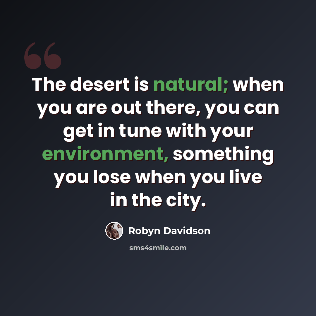 “The desert is natural; when you are out there, you can get in tune with your environment, something you lose when you live in the city.” quote by Robyn Davidson