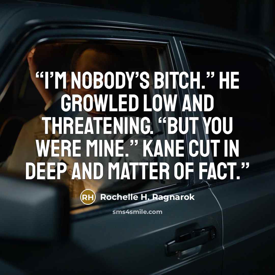 “I’m nobody’s bitch.” He growled low and threatening. “But you were mine.” Kane cut in deep and matter of fact.” quote by Rochelle H. Ragnarok