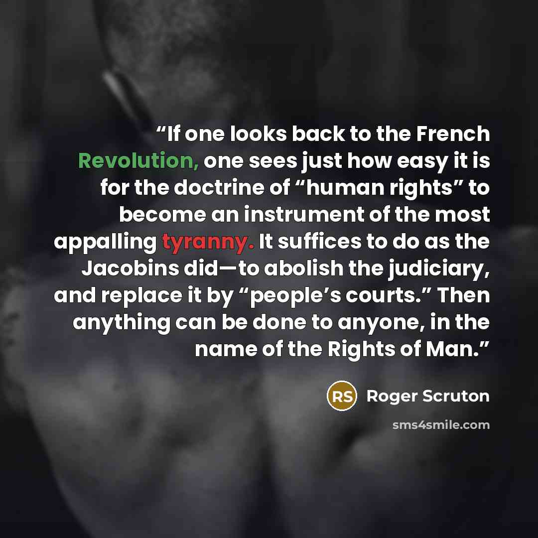 “If one looks back to the French Revolution, one sees just how easy it is for the doctrine of “human rights” to become an instrument of the most appalling tyranny. It suffices to do as the Jacobins did—to abolish the judiciary, and replace it by “people’s courts.” Then anything can be done to…” quote by Roger Scruton
