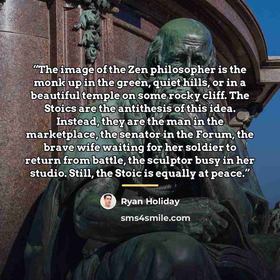 “The image of the Zen philosopher is the monk up in the green, quiet hills, or in a beautiful temple on some rocky cliff. The Stoics are the antithesis of this idea. Instead, they are the man in the marketplace, the senator in the Forum, the brave wife waiting for her soldier to return from battle…” quote by Ryan Holiday