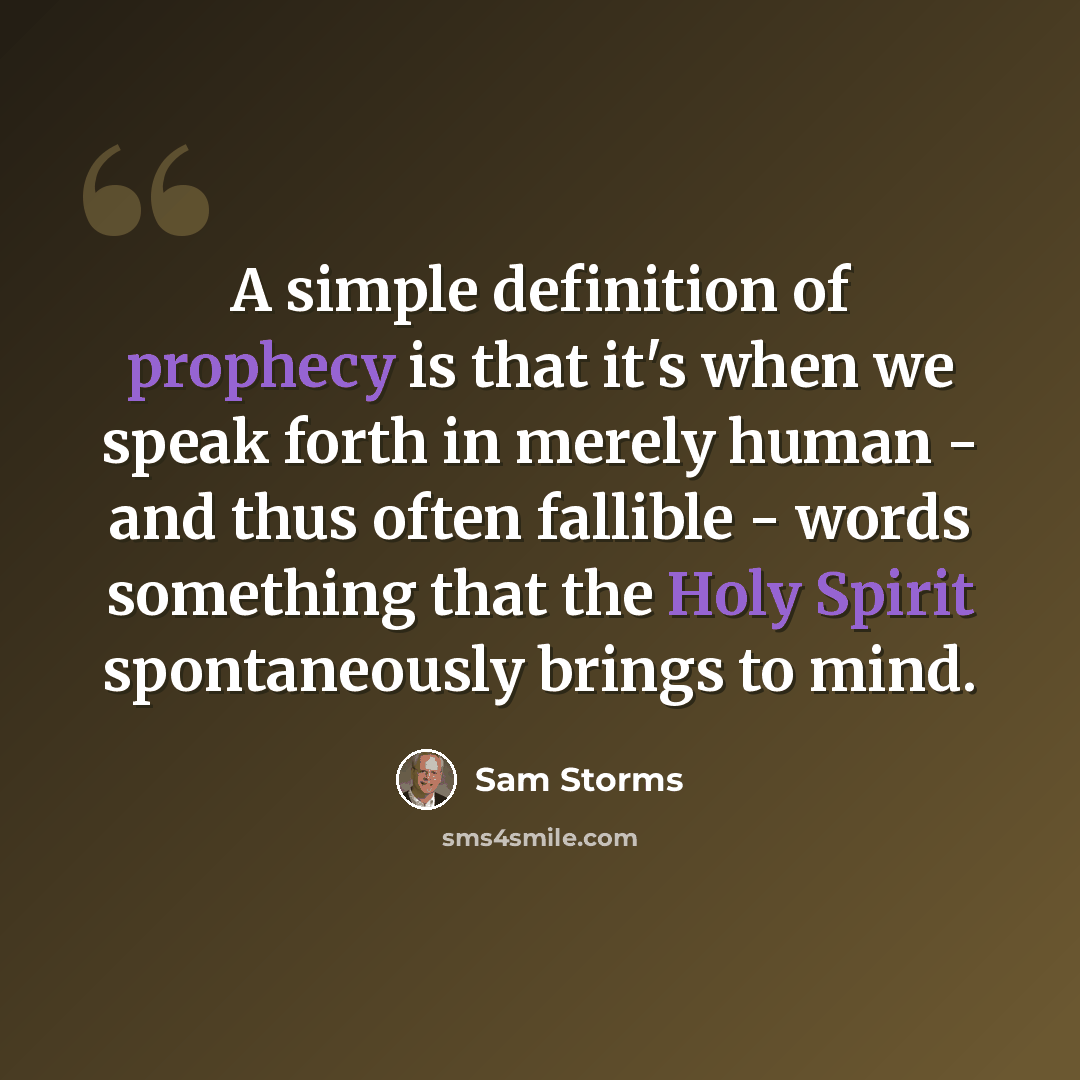 “A simple definition of prophecy is that it's when we speak forth in merely human - and thus often fallible - words something that the Holy Spirit spontaneously brings to mind.” quote by Sam Storms