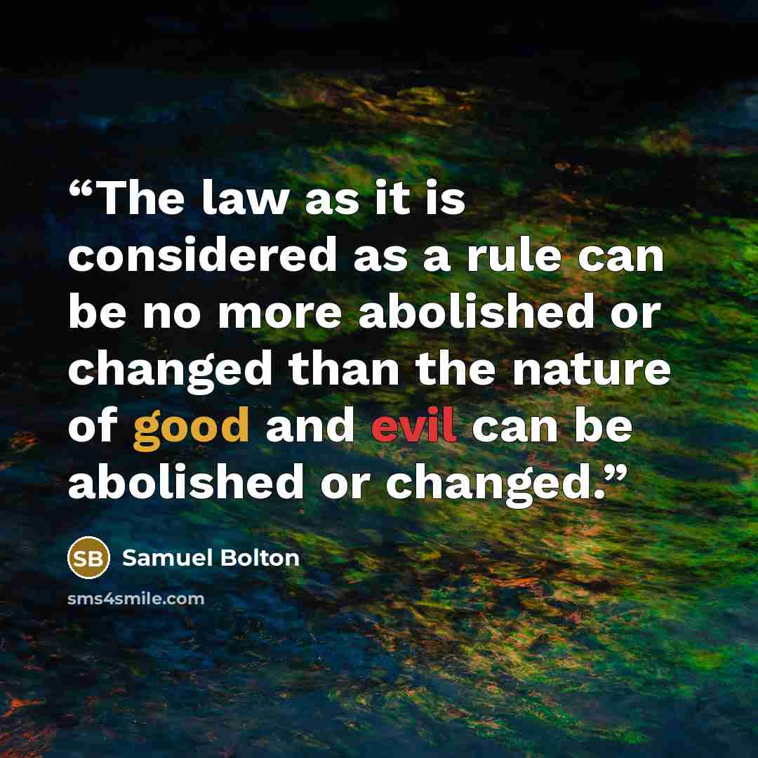 “The law as it is considered as a rule can be no more abolished or changed than the nature of good and evil can be abolished or changed.” quote by Samuel Bolton