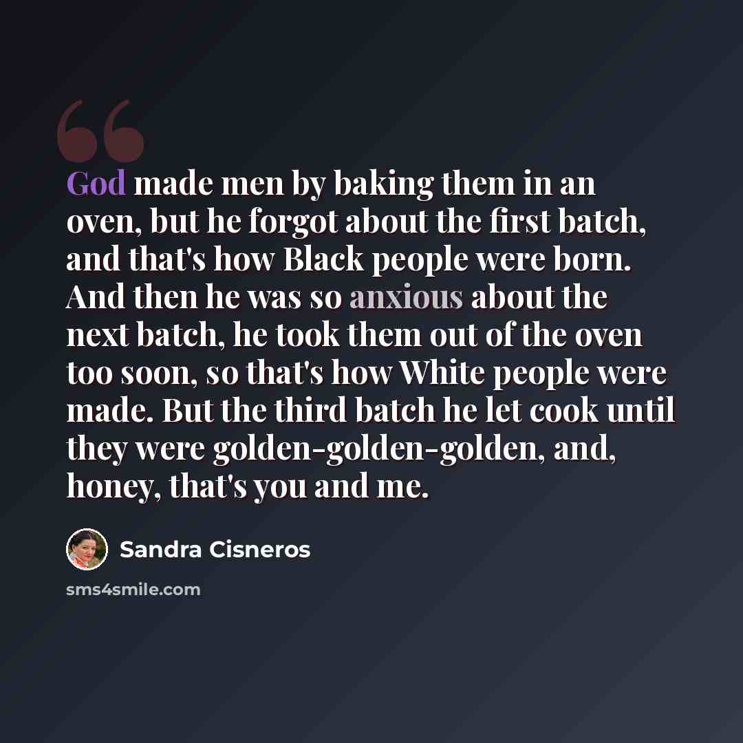 “God made men by baking them in an oven, but he forgot about the first batch, and that's how Black people were born. And then he was so anxious about the next batch, he took them out of the oven too soon, so that's how White people were made. But the third batch he let cook until they were…” quote by Sandra Cisneros
