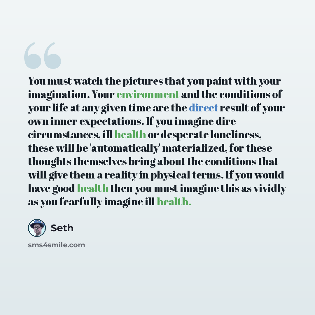 “You must watch the pictures that you paint with your imagination. Your environment and the conditions of your life at any given time are the direct result of your own inner expectations. If you imagine dire circumstances, ill health or desperate loneliness, these will be 'automatically'…” quote by Seth