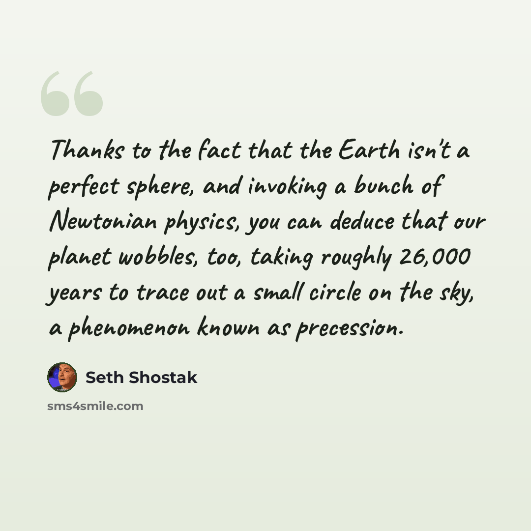 “Thanks to the fact that the Earth isn't a perfect sphere, and invoking a bunch of Newtonian physics, you can deduce that our planet wobbles, too, taking roughly 26,000 years to trace out a small circle on the sky, a phenomenon known as precession.” quote by Seth Shostak