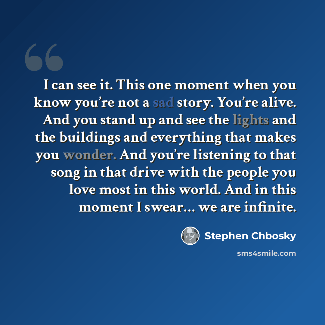 “I can see it. This one moment when you know you’re not a sad story. You’re alive. And you stand up and see the lights and the buildings and everything that makes you wonder. And you’re listening to that song in that drive with the people you love most in this world. And in this moment I swear… we…” quote by Stephen Chbosky