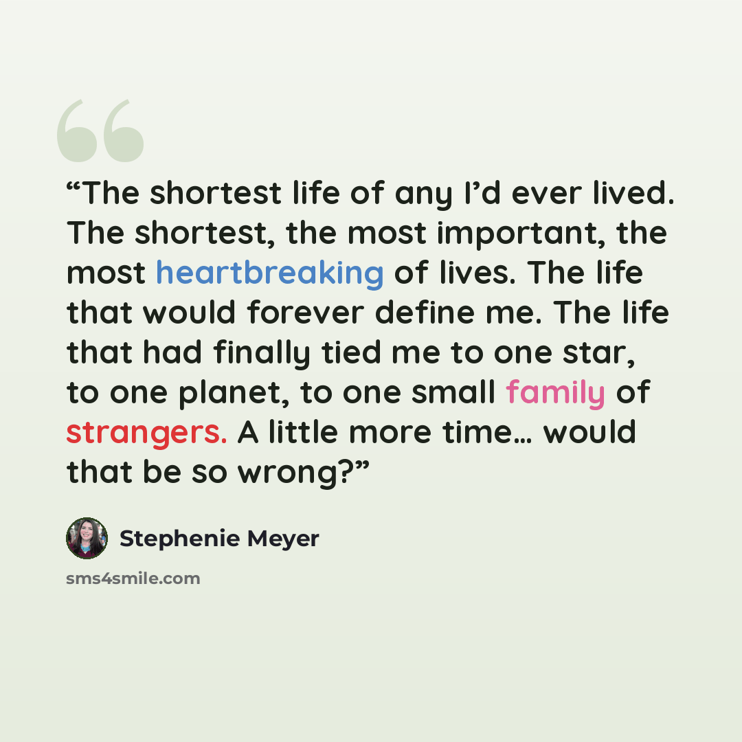 “The shortest life of any I’d ever lived. The shortest, the most important, the most heartbreaking of lives. The life that would forever define me. The life that had finally tied me to one star, to one planet, to one small family of strangers. A little more time… would that be so wrong?” quote by Stephenie Meyer