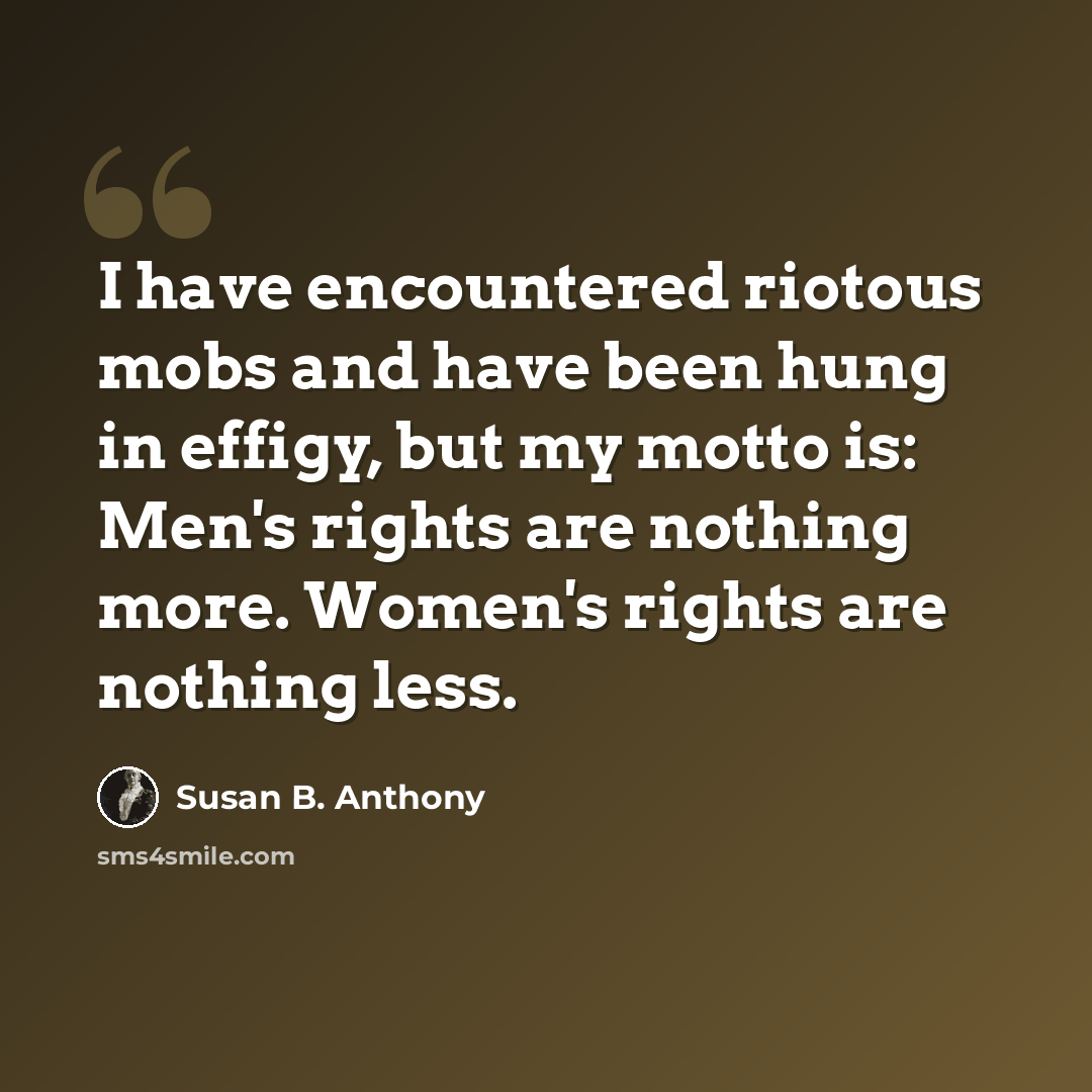 “I have encountered riotous mobs and have been hung in effigy, but my motto is: Men's rights are nothing more. Women's rights are nothing less.” quote by Susan B. Anthony