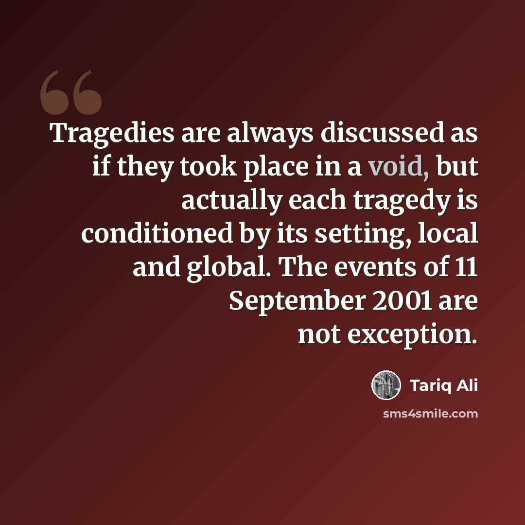 “Tragedies are always discussed as if they took place in a void, but actually each tragedy is conditioned by its setting, local and global. The events of 11 September 2001 are not exception.” quote by Tariq Ali