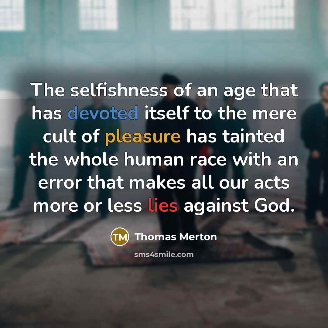 “The selfishness of an age that has devoted itself to the mere cult of pleasure has tainted the whole human race with an error that makes all our acts more or less lies against God.” quote by Thomas Merton