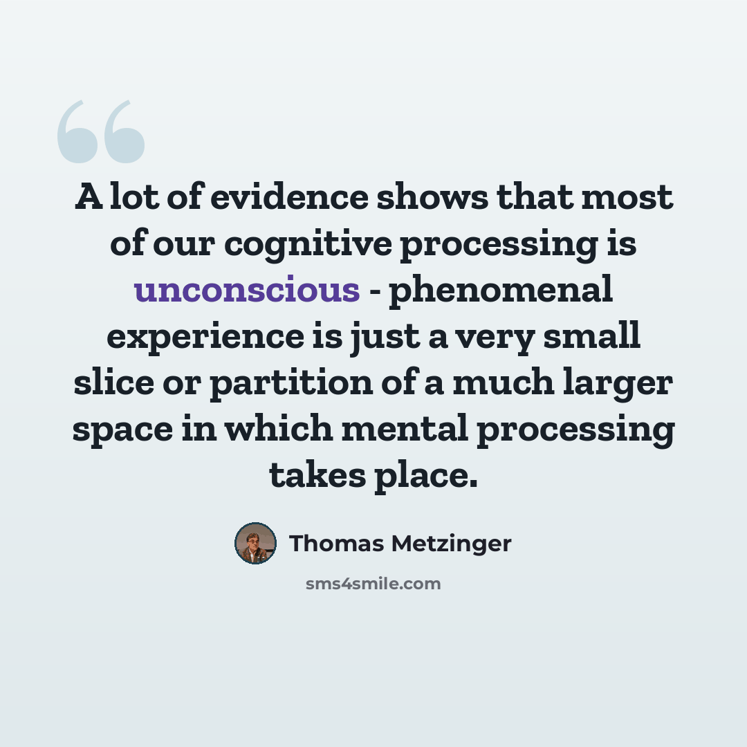 “A lot of evidence shows that most of our cognitive processing is unconscious - phenomenal experience is just a very small slice or partition of a much larger space in which mental processing takes place.” quote by Thomas Metzinger