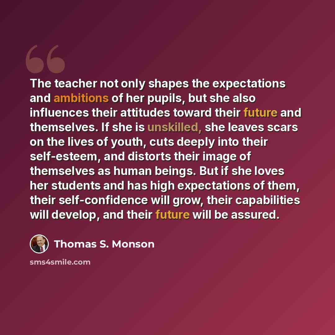 “The teacher not only shapes the expectations and ambitions of her pupils, but she also influences their attitudes toward their future and themselves. If she is unskilled, she leaves scars on the lives of youth, cuts deeply into their self-esteem, and distorts their image of themselves as human…” quote by Thomas S. Monson