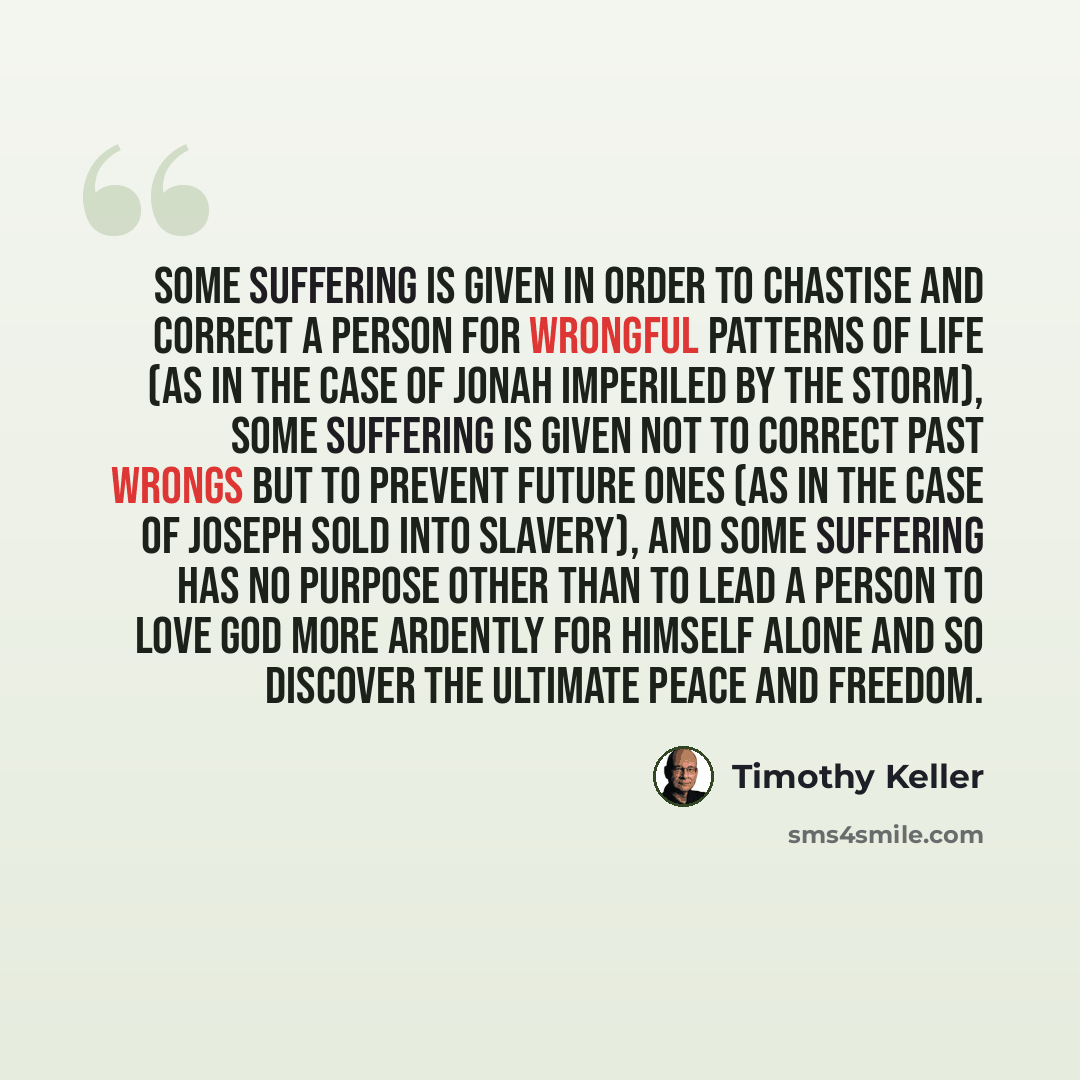 “Some suffering is given in order to chastise and correct a person for wrongful patterns of life (as in the case of Jonah imperiled by the storm), some suffering is given not to correct past wrongs but to prevent future ones (as in the case of Joseph sold into slavery), and some suffering has no…” quote by Timothy Keller