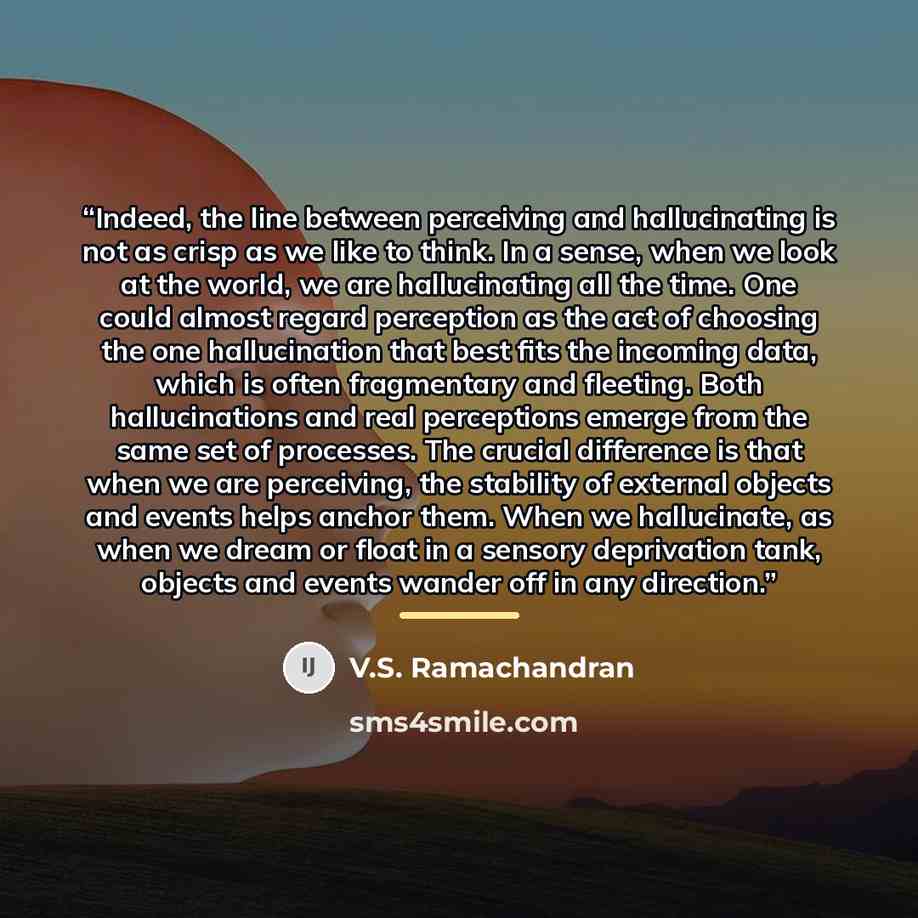 “Indeed, the line between perceiving and hallucinating is not as crisp as we like to think. In a sense, when we look at the world, we are hallucinating all the time. One could almost regard perception as the act of choosing the one hallucination that best fits the incoming data, which is often…” quote by V.S. Ramachandran