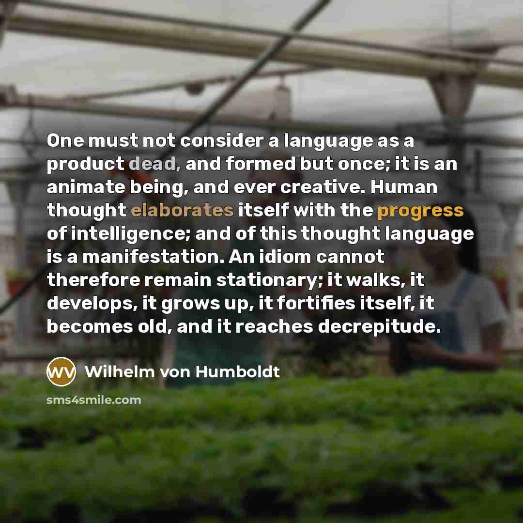 “One must not consider a language as a product dead, and formed but once; it is an animate being, and ever creative. Human thought elaborates itself with the progress of intelligence; and of this thought language is a manifestation. An idiom cannot therefore remain stationary; it walks, it…” quote by Wilhelm von Humboldt