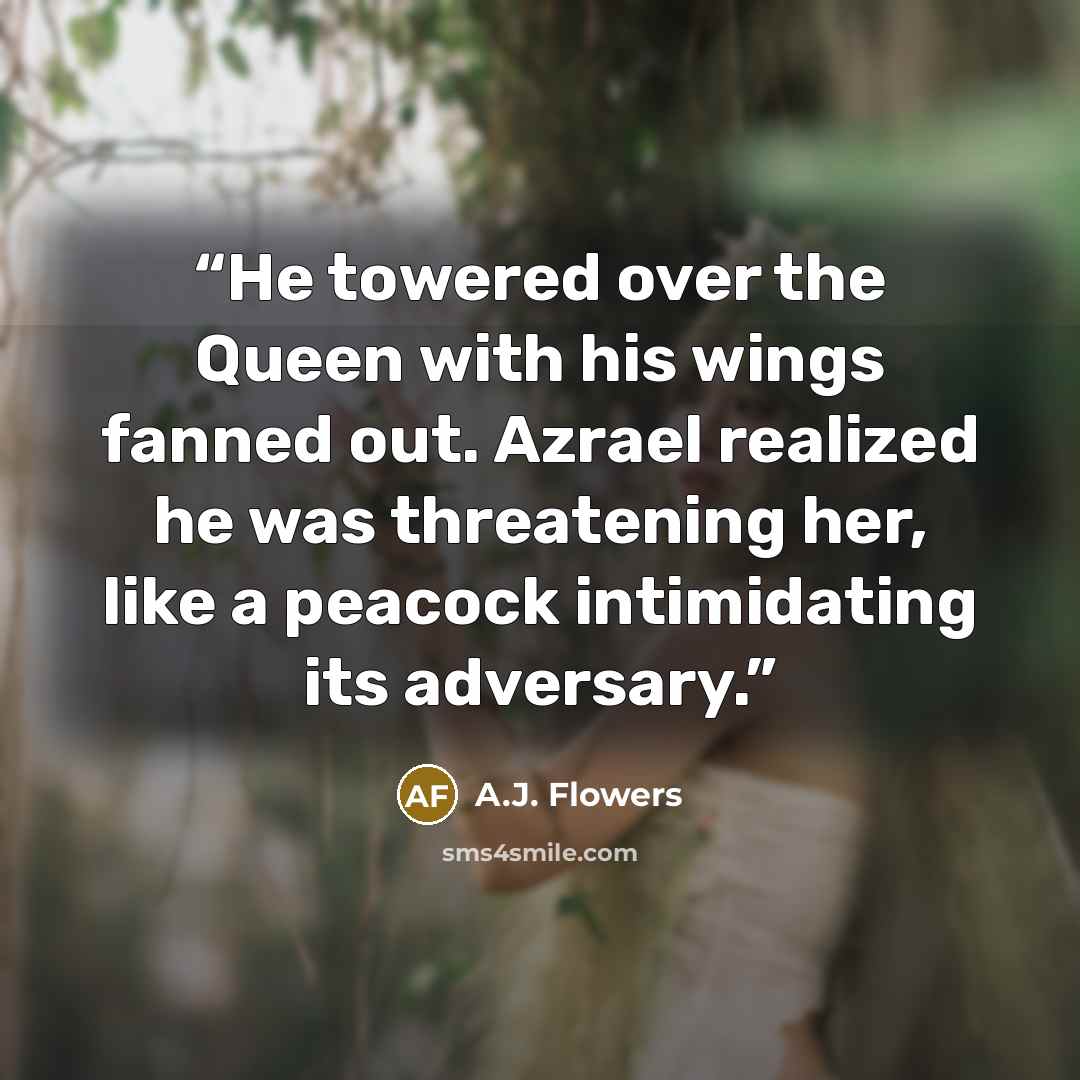 “He towered over the Queen with his wings fanned out. Azrael realized he was threatening her, like a peacock intimidating its adversary.” quote by A.J. Flowers