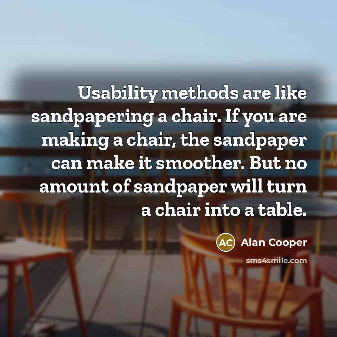 “Usability methods are like sandpapering a chair. If you are making a chair, the sandpaper can make it smoother. But no amount of sandpaper will turn a chair into a table.” quote by Alan Cooper