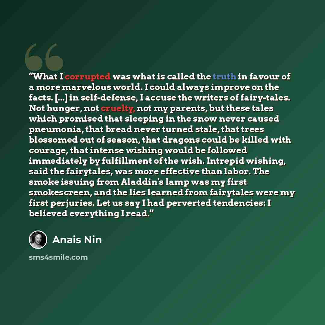 “What I corrupted was what is called the truth in favour of a more marvelous world. I could always improve on the facts. [...] in self-defense, I accuse the writers of fairy-tales. Not hunger, not cruelty, not my parents, but these tales which promised that sleeping in the snow never caused…” quote by Anaïs Nin