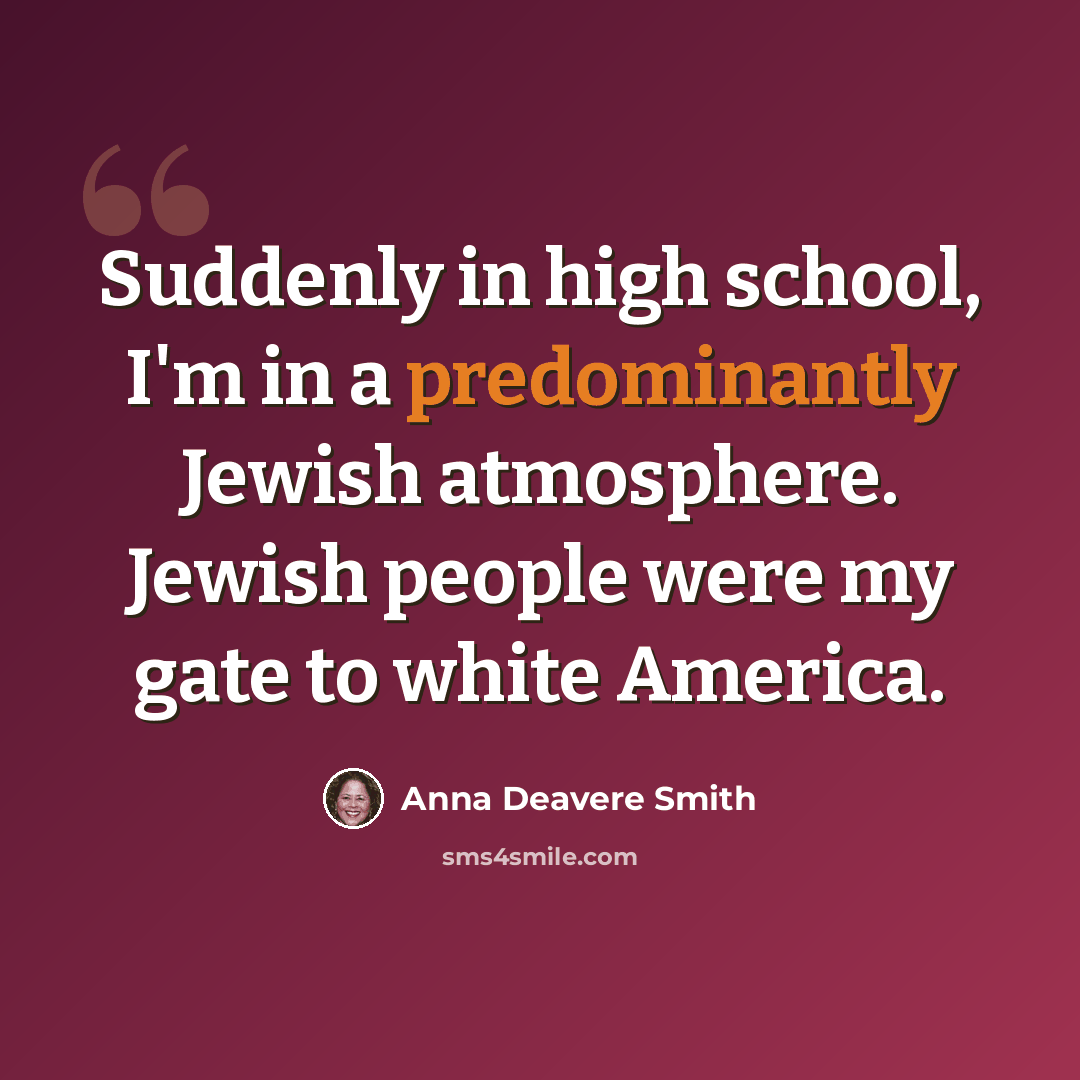 “Suddenly in high school, I'm in a predominantly Jewish atmosphere. Jewish people were my gate to white America.” quote by Anna Deavere Smith