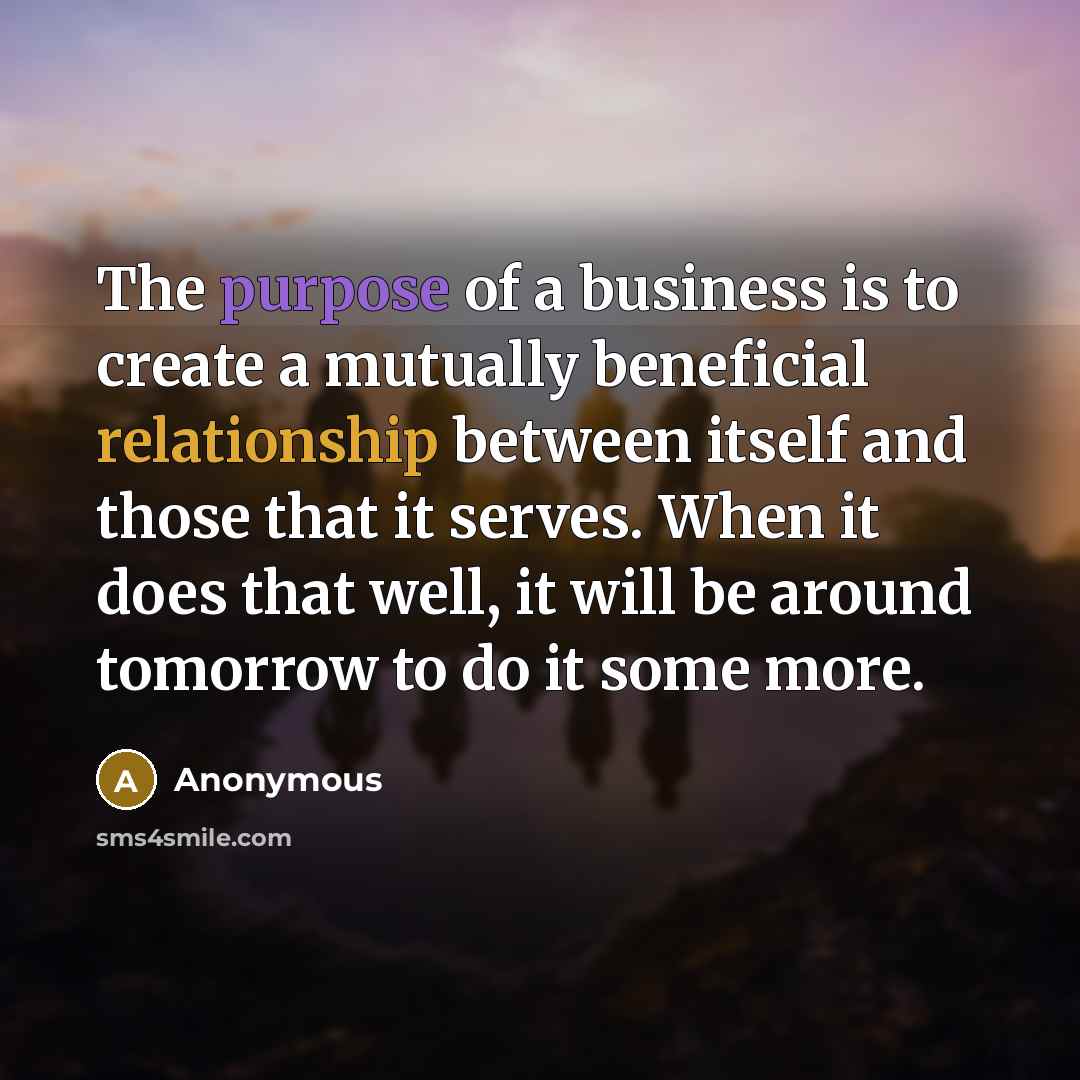 “The purpose of a business is to create a mutually beneficial relationship between itself and those that it serves. When it does that well, it will be around tomorrow to do it some more.” quote by Anonymous