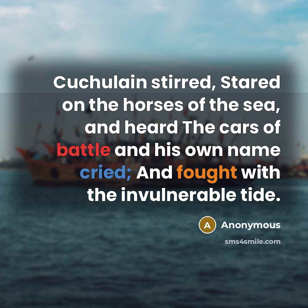 “Cuchulain stirred, Stared on the horses of the sea, and heard The cars of battle and his own name cried; And fought with the invulnerable tide.” quote by Anonymous