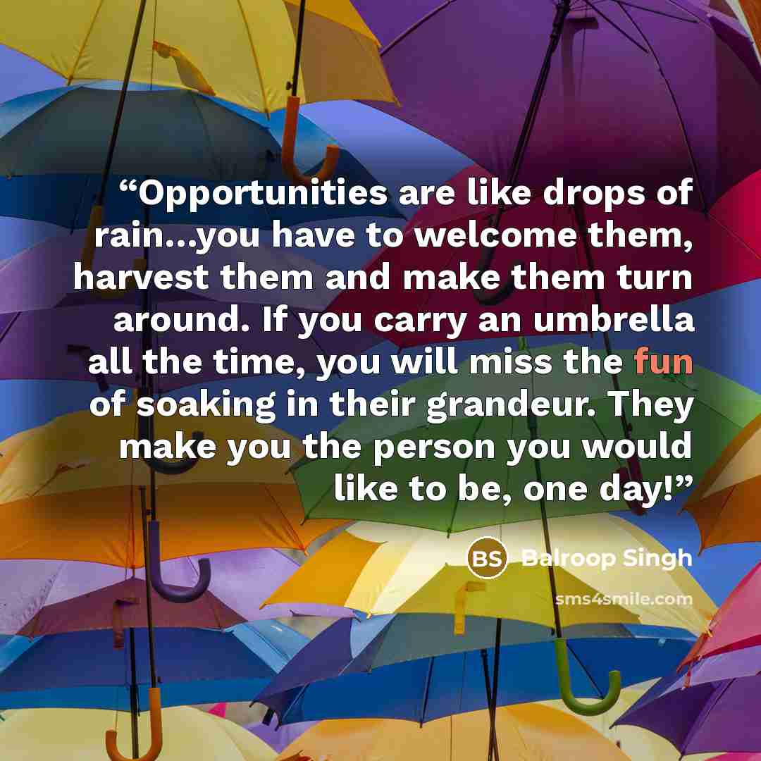 “Opportunities are like drops of rain…you have to welcome them, harvest them and make them turn around. If you carry an umbrella all the time, you will miss the fun of soaking in their grandeur. They make you the person you would like to be, one day!” quote by Balroop Singh