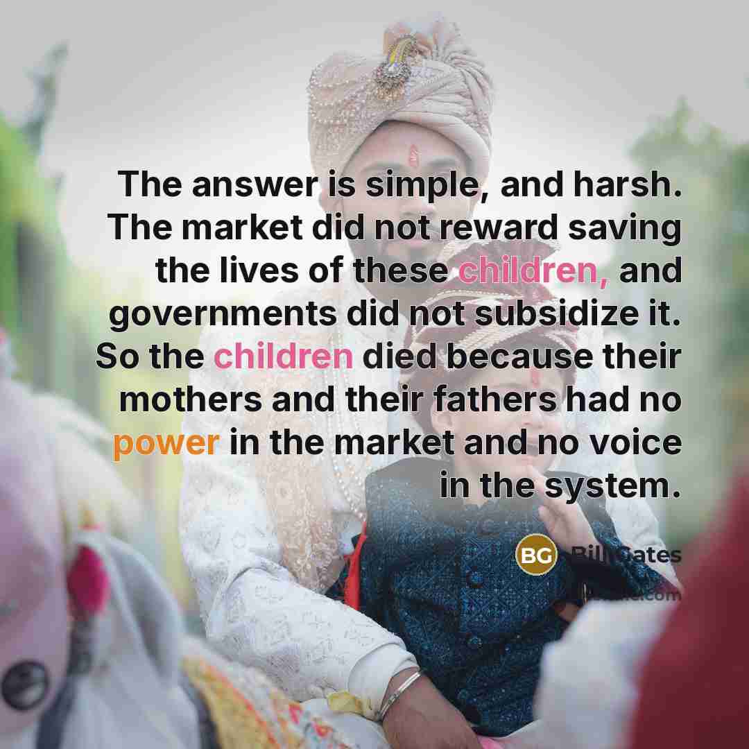 “The answer is simple, and harsh. The market did not reward saving the lives of these children, and governments did not subsidize it. So the children died because their mothers and their fathers had no power in the market and no voice in the system.” quote by Bill Gates