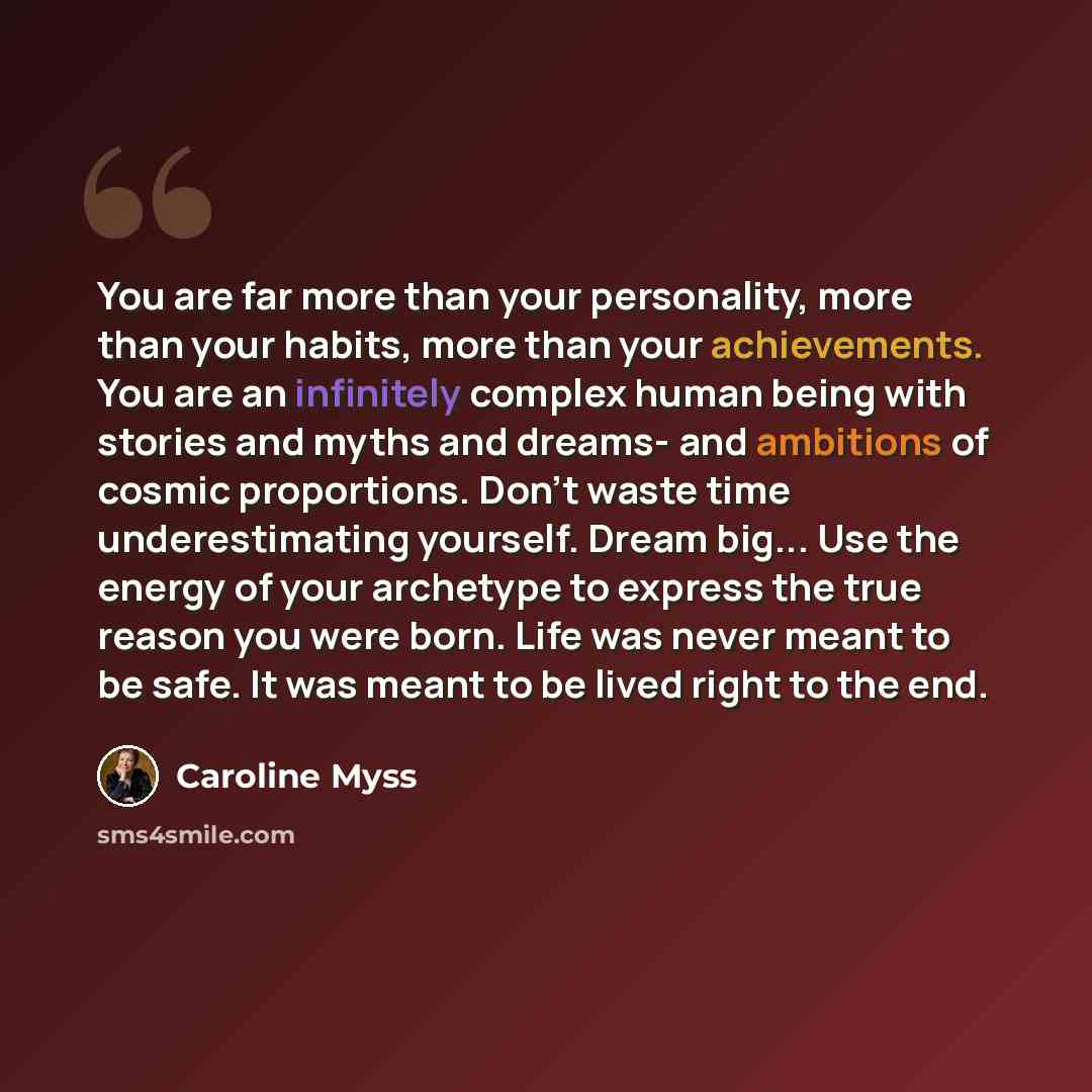 “You are far more than your personality, more than your habits, more than your achievements. You are an infinitely complex human being with stories and myths and dreams- and ambitions of cosmic proportions. Don't waste time underestimating yourself. Dream big... Use the energy of your archetype to…” quote by Caroline Myss