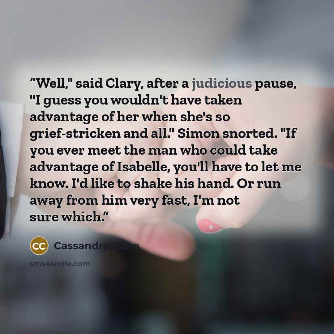 “Well," said Clary, after a judicious pause, "I guess you wouldn't have taken advantage of her when she's so grief-stricken and all." Simon snorted. "If you ever meet the man who could take advantage of Isabelle, you'll have to let me know. I'd like to shake his hand. Or run away from him very…” quote by Cassandra Clare