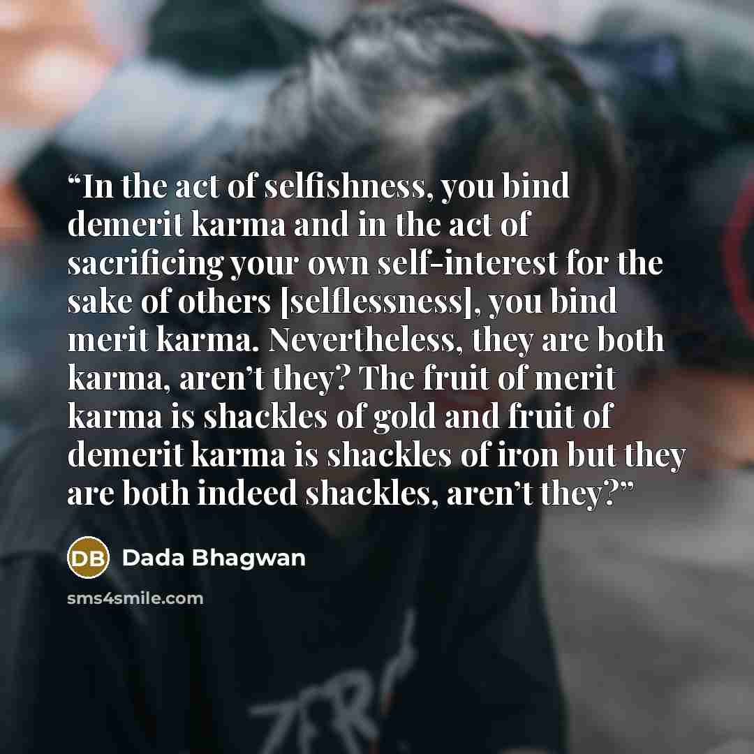 “In the act of selfishness, you bind demerit karma and in the act of sacrificing your own self-interest for the sake of others [selflessness], you bind merit karma. Nevertheless, they are both karma, aren’t they? The fruit of merit karma is shackles of gold and fruit of demerit karma is shackles of…” quote by Dada Bhagwan
