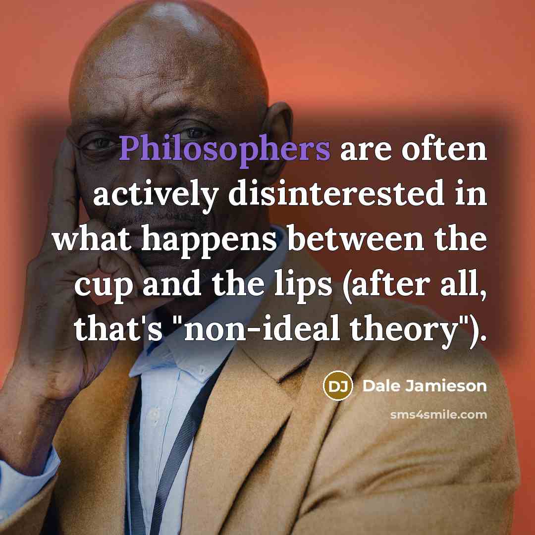 “Philosophers are often actively disinterested in what happens between the cup and the lips (after all, that's "non-ideal theory").” quote by Dale Jamieson