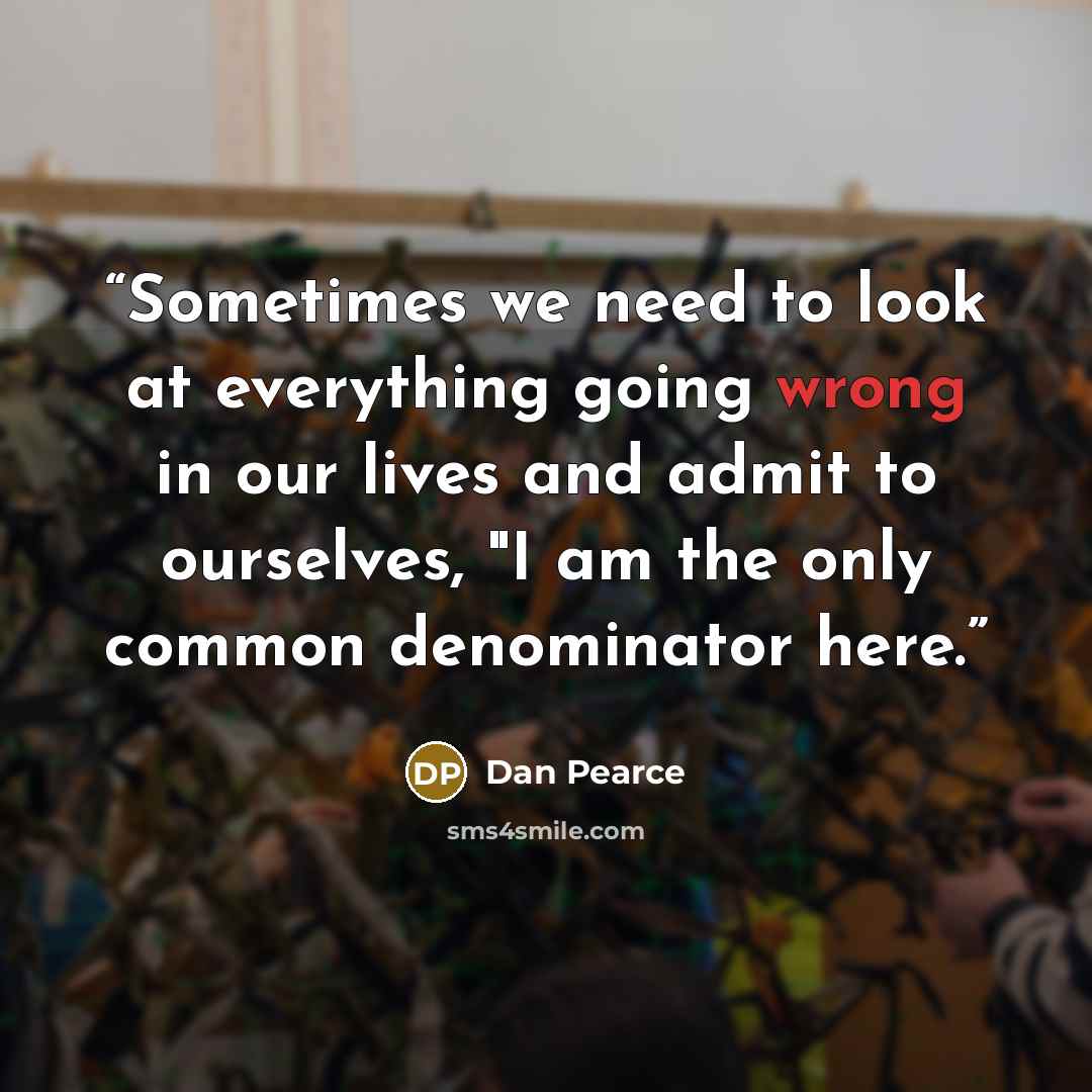 “Sometimes we need to look at everything going wrong in our lives and admit to ourselves, "I am the only common denominator here.” quote by Dan Pearce