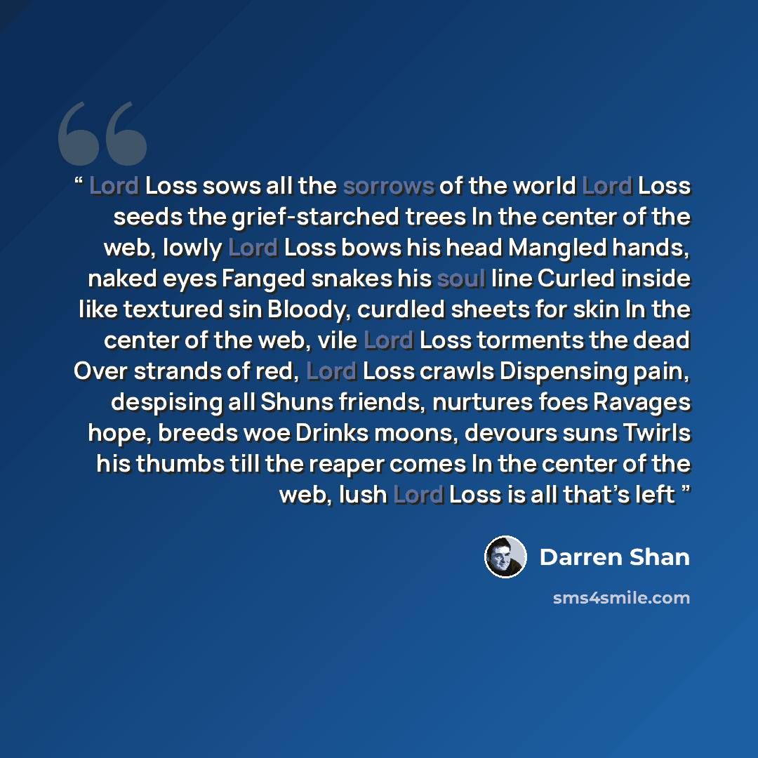 “Lord Loss sows all the sorrows of the world Lord Loss seeds the grief-starched trees In the center of the web, lowly Lord Loss bows his head Mangled hands, naked eyes Fanged snakes his soul line Curled inside like textured sin Bloody, curdled sheets for skin In the center of the web, vile Lord…” quote by Darren Shan