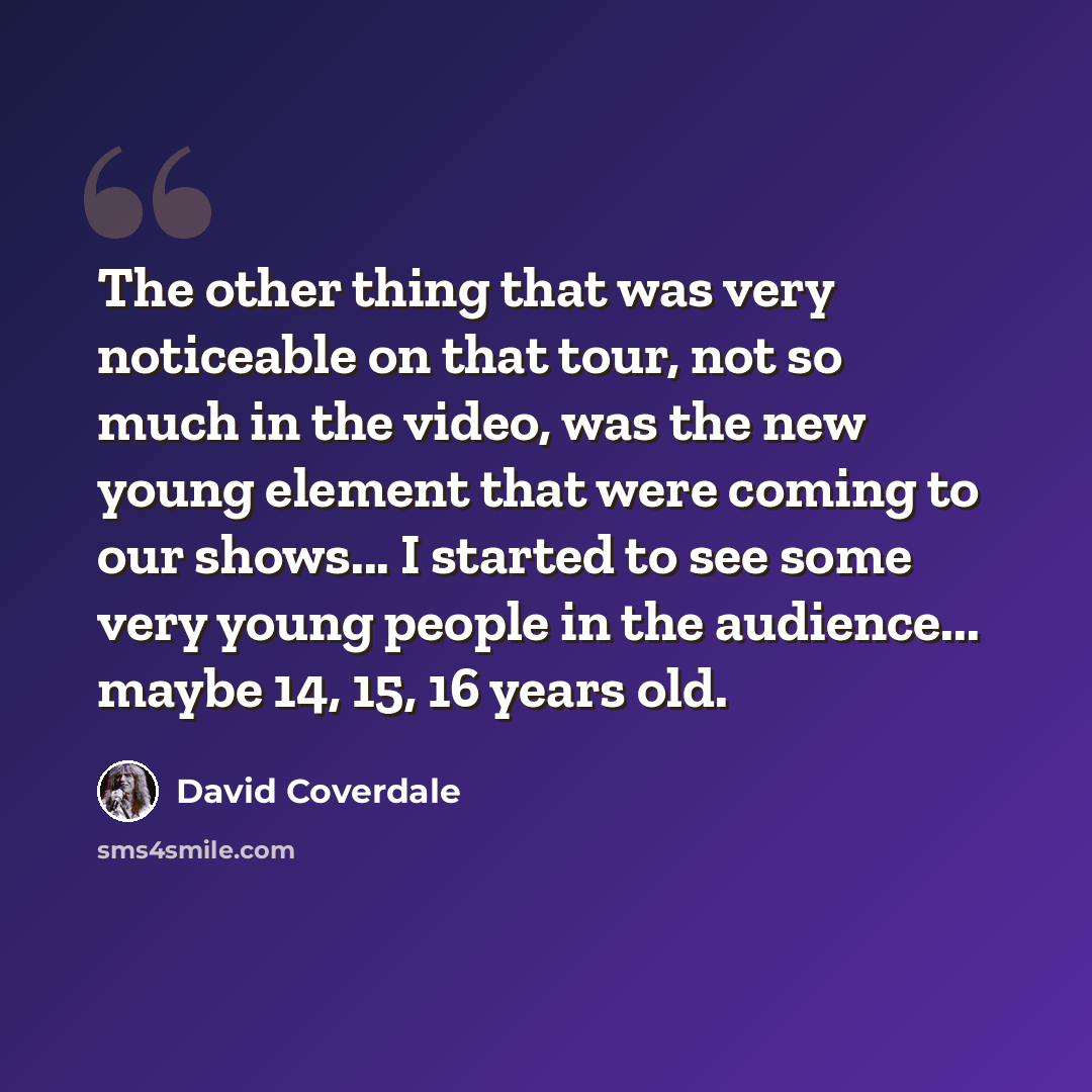 “The other thing that was very noticeable on that tour, not so much in the video, was the new young element that were coming to our shows... I started to see some very young people in the audience... maybe 14, 15, 16 years old.” quote by David Coverdale