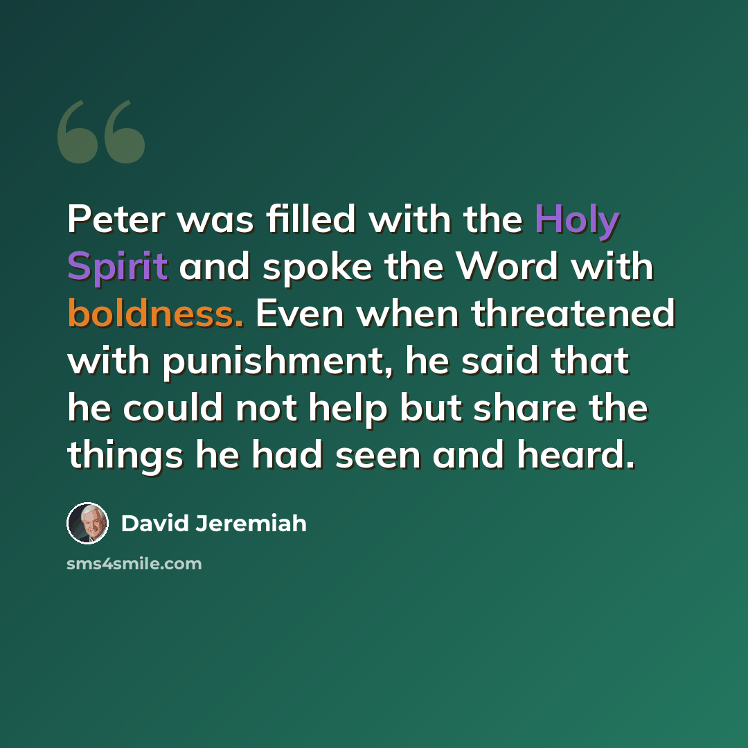 “Peter was filled with the Holy Spirit and spoke the Word with boldness. Even when threatened with punishment, he said that he could not help but share the things he had seen and heard.” quote by David Jeremiah