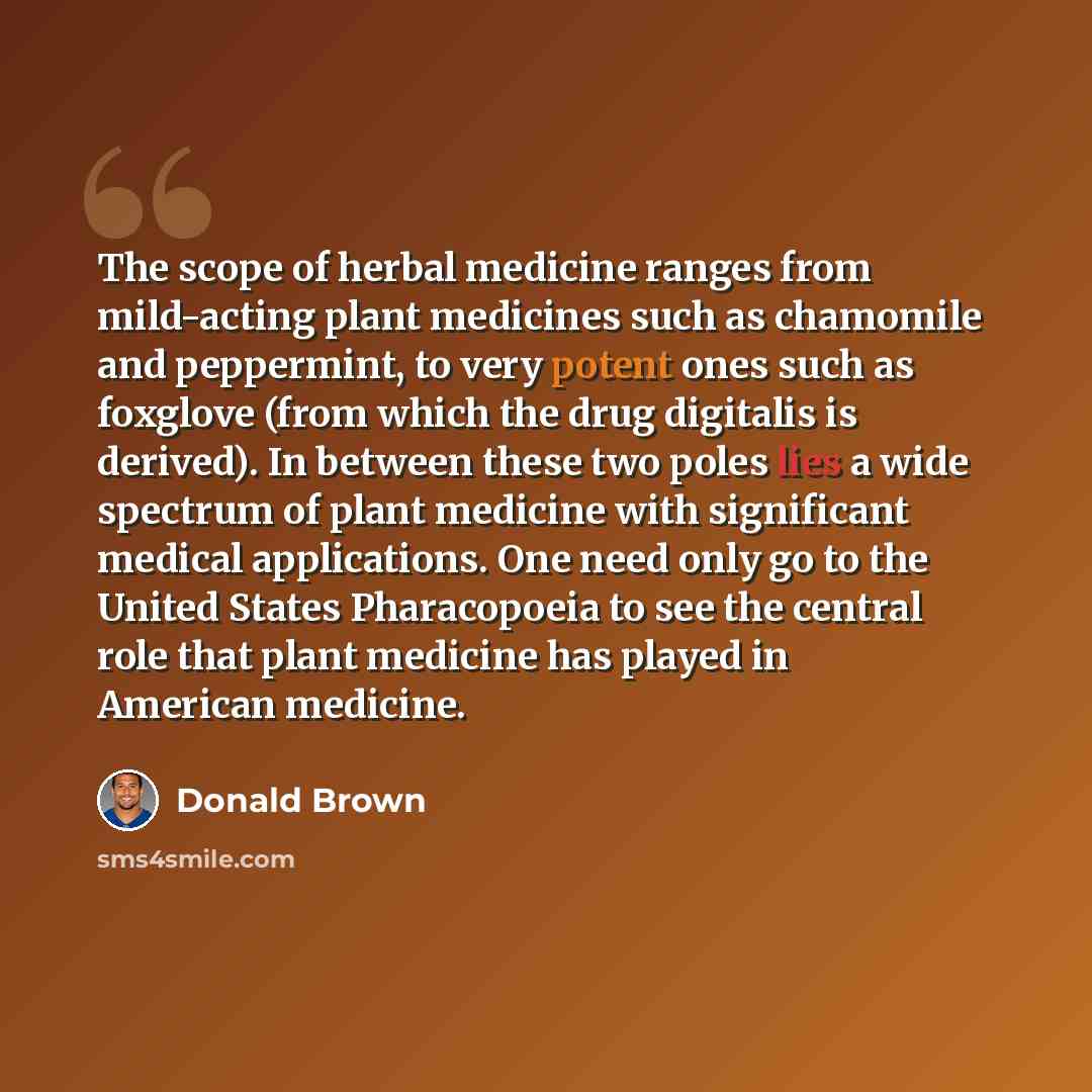 “The scope of herbal medicine ranges from mild-acting plant medicines such as chamomile and peppermint, to very potent ones such as foxglove (from which the drug digitalis is derived). In between these two poles lies a wide spectrum of plant medicine with significant medical applications. One need…” quote by Donald Brown