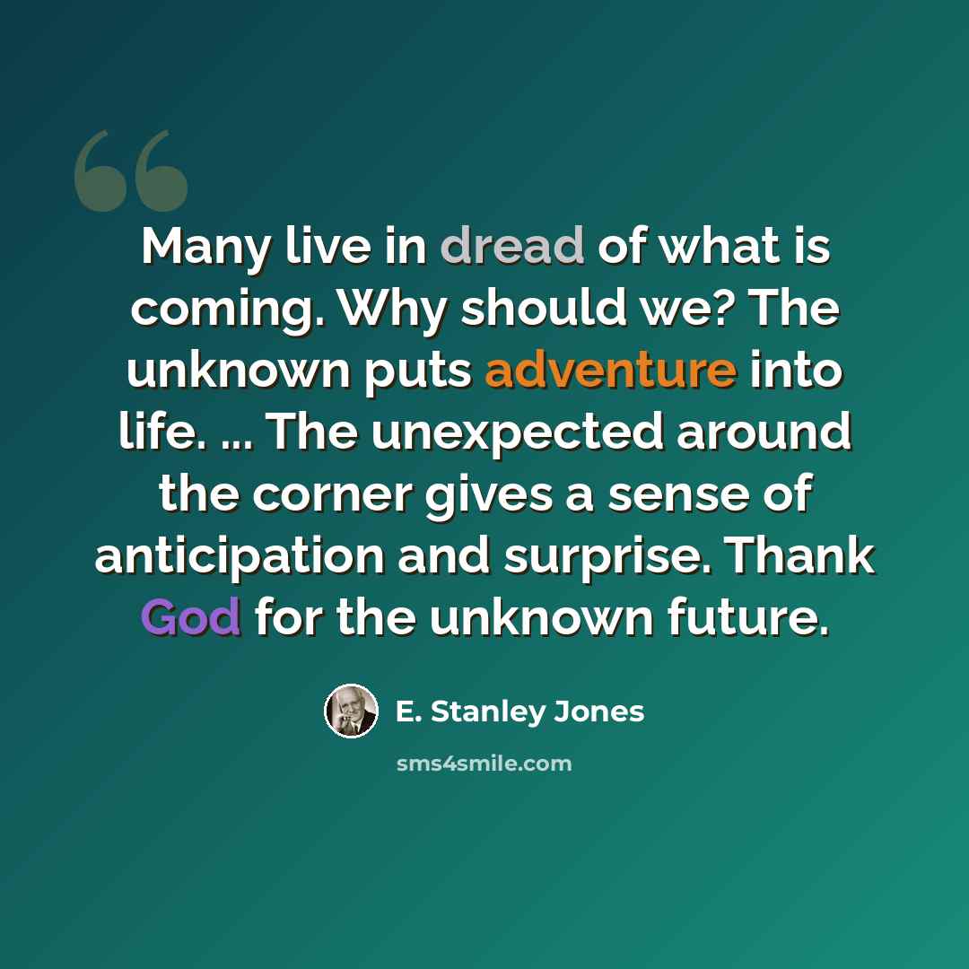 “Many live in dread of what is coming. Why should we? The unknown puts adventure into life. ... The unexpected around the corner gives a sense of anticipation and surprise. Thank God for the unknown future.” quote by E. Stanley Jones