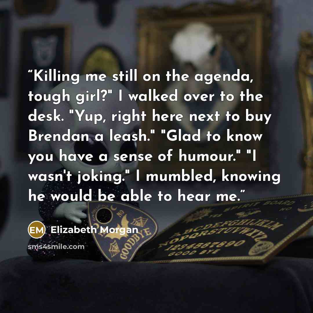 “Killing me still on the agenda, tough girl?" I walked over to the desk. "Yup, right here next to buy Brendan a leash." "Glad to know you have a sense of humour." "I wasn't joking." I mumbled, knowing he would be able to hear me.” quote by Elizabeth Morgan