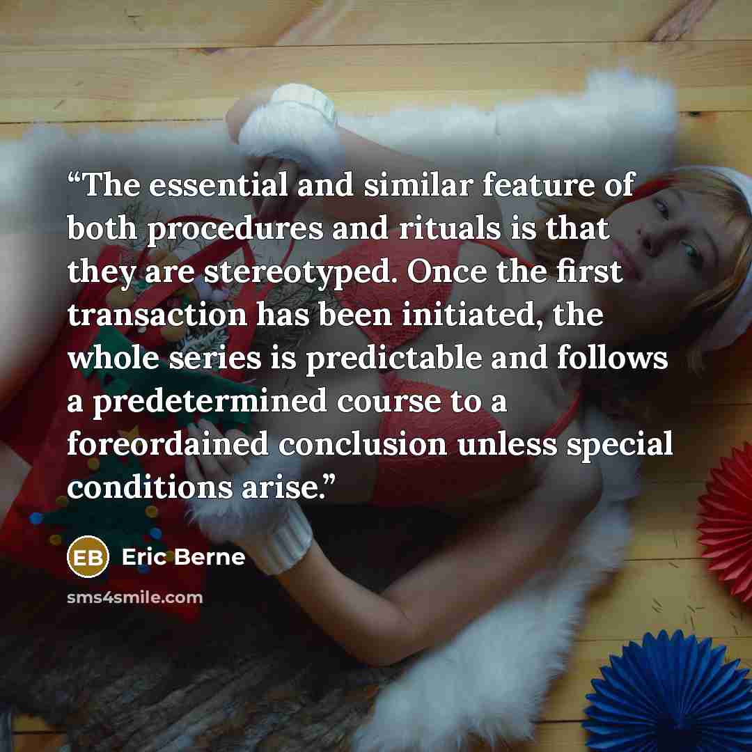 “The essential and similar feature of both procedures and rituals is that they are stereotyped. Once the first transaction has been initiated, the whole series is predictable and follows a predetermined course to a foreordained conclusion unless special conditions arise.” quote by Eric Berne